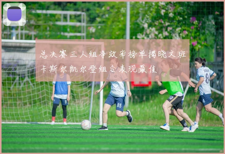 总决赛三人组净效率榜单揭晓文班卡斯尔凯尔登组合表现最佳