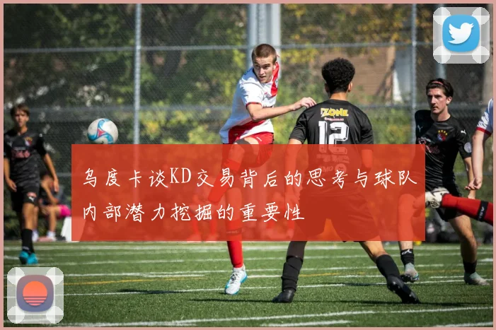 乌度卡谈KD交易背后的思考与球队内部潜力挖掘的重要性