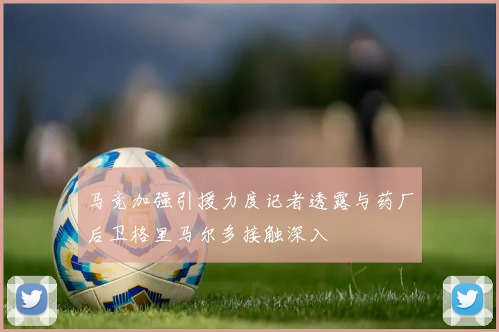 马竞加强引援力度记者透露与药厂后卫格里马尔多接触深入