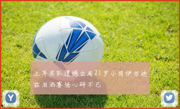 土耳其队遗憾出局21岁小将伊尔迪兹泪洒赛场心碎不已