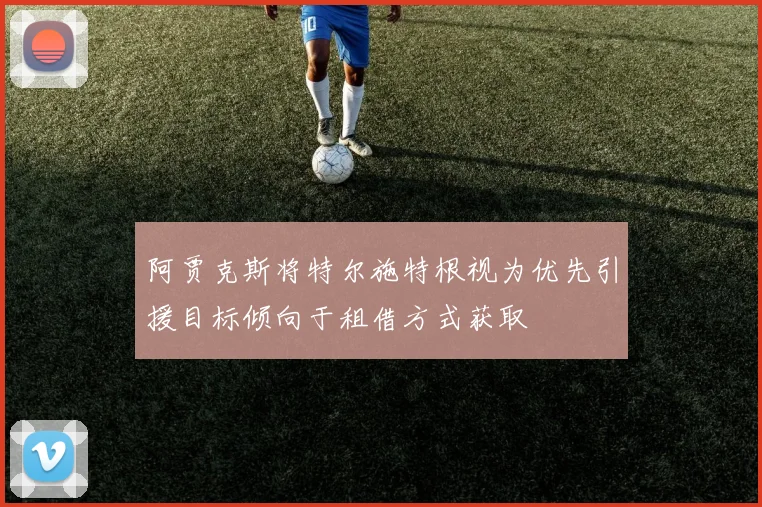 阿贾克斯将特尔施特根视为优先引援目标倾向于租借方式获取