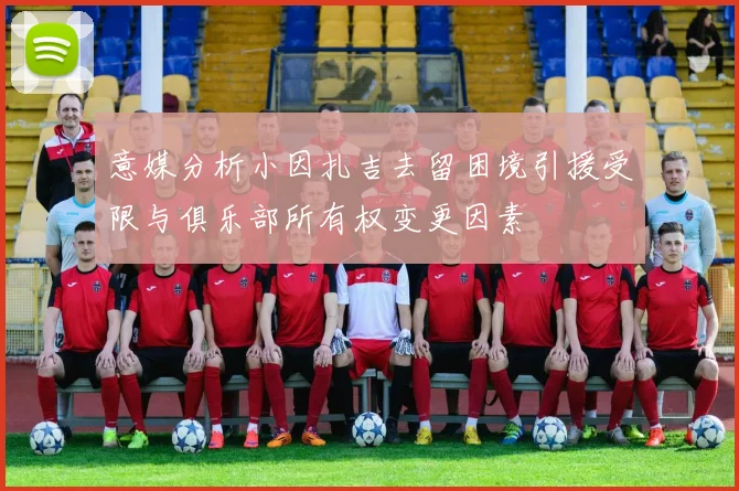 意媒分析小因扎吉去留困境引援受限与俱乐部所有权变更因素