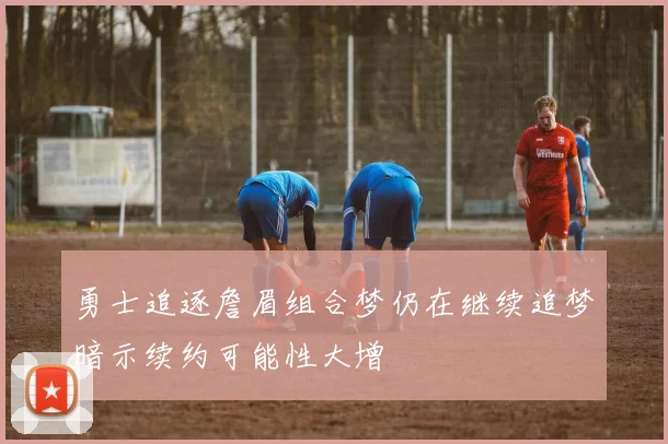 勇士追逐詹眉组合梦仍在继续追梦暗示续约可能性大增