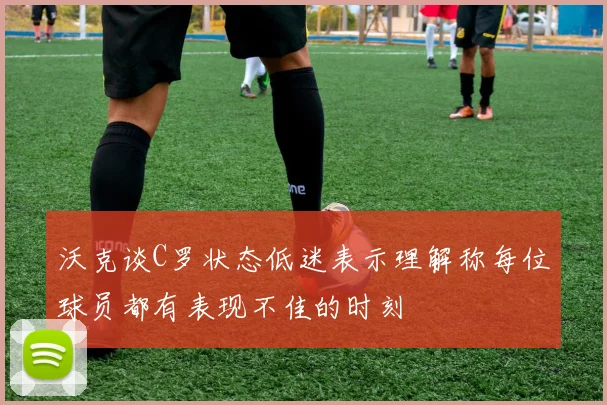 沃克谈C罗状态低迷表示理解称每位球员都有表现不佳的时刻