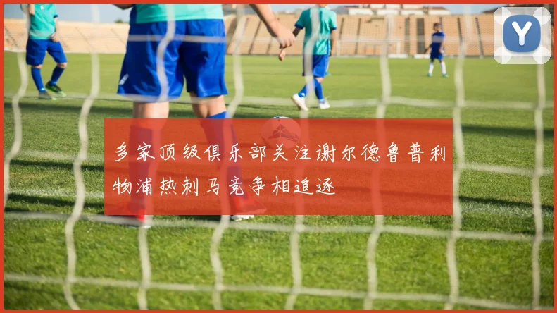 多家顶级俱乐部关注谢尔德鲁普利物浦热刺马竞争相追逐
