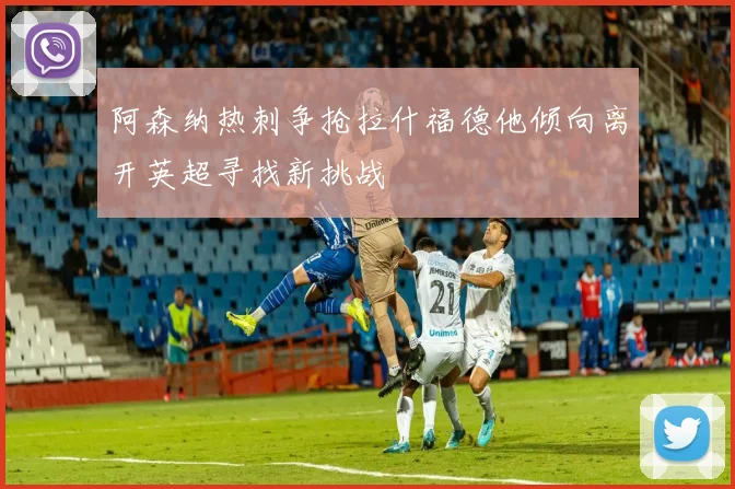 阿森纳热刺争抢拉什福德他倾向离开英超寻找新挑战