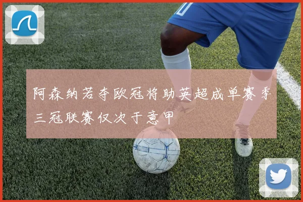 阿森纳若夺欧冠将助英超成单赛季三冠联赛仅次于意甲