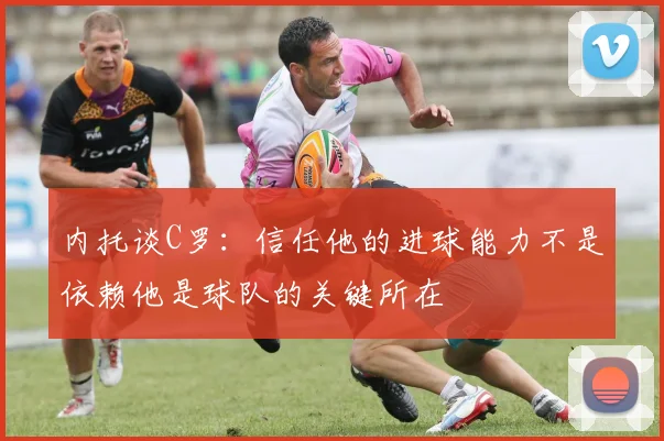 内托谈C罗：信任他的进球能力不是依赖他是球队的关键所在