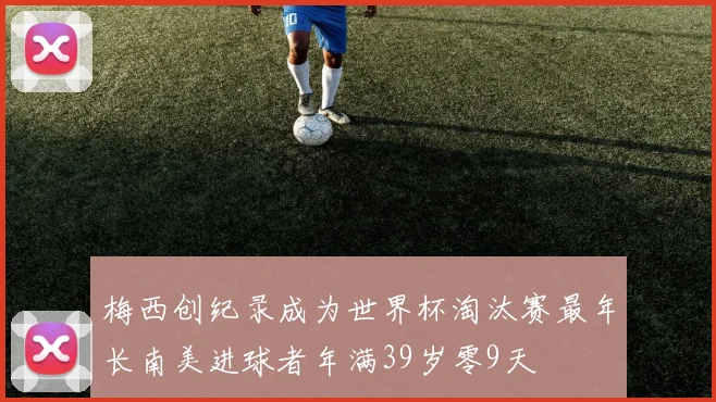 梅西创纪录成为世界杯淘汰赛最年长南美进球者年满39岁零9天
