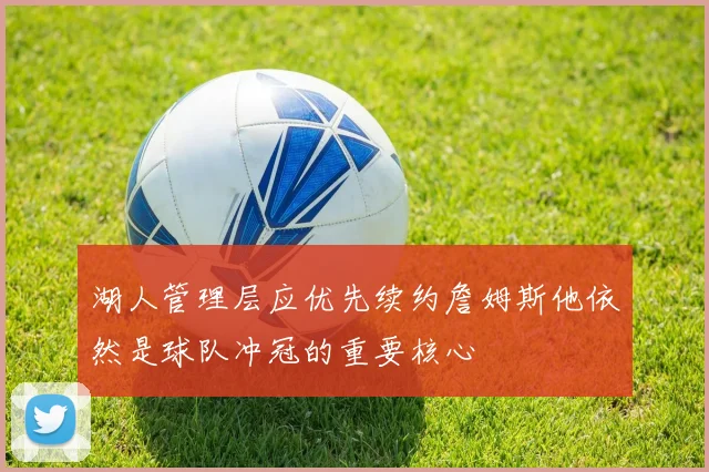 湖人管理层应优先续约詹姆斯他依然是球队冲冠的重要核心