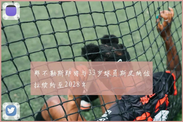 那不勒斯即将与33岁球员斯皮纳佐拉续约至2028年