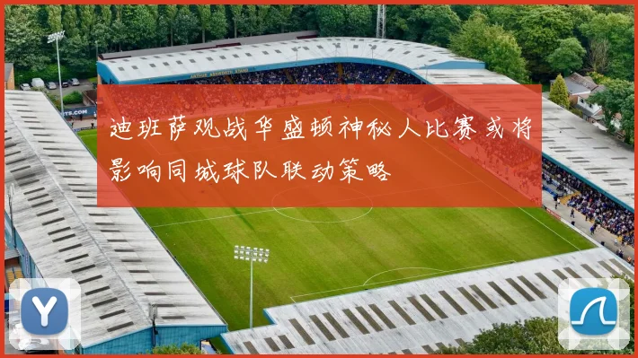 迪班萨观战华盛顿神秘人比赛或将影响同城球队联动策略